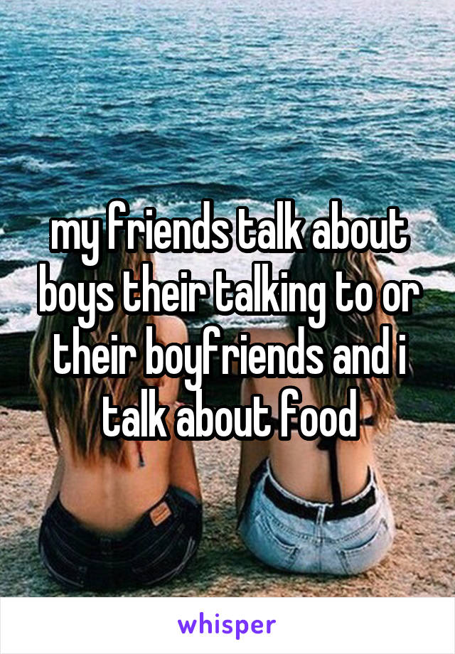 my friends talk about boys their talking to or their boyfriends and i talk about food