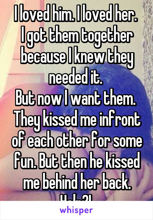 I loved him. I loved her. 
I got them together because I knew they needed it. 
But now I want them. 
They kissed me infront of each other for some fun. But then he kissed me behind her back. Help?! 