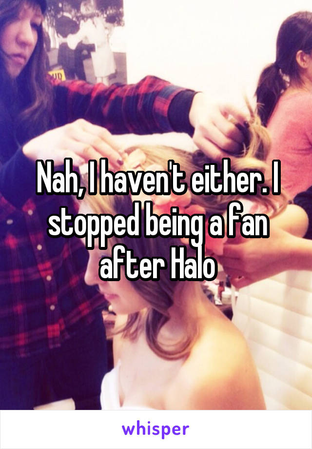 Nah, I haven't either. I stopped being a fan after Halo