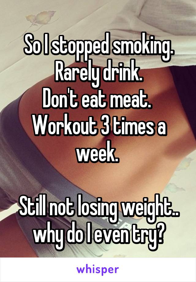 So I stopped smoking. Rarely drink.
Don't eat meat. 
Workout 3 times a week. 

Still not losing weight.. why do I even try?