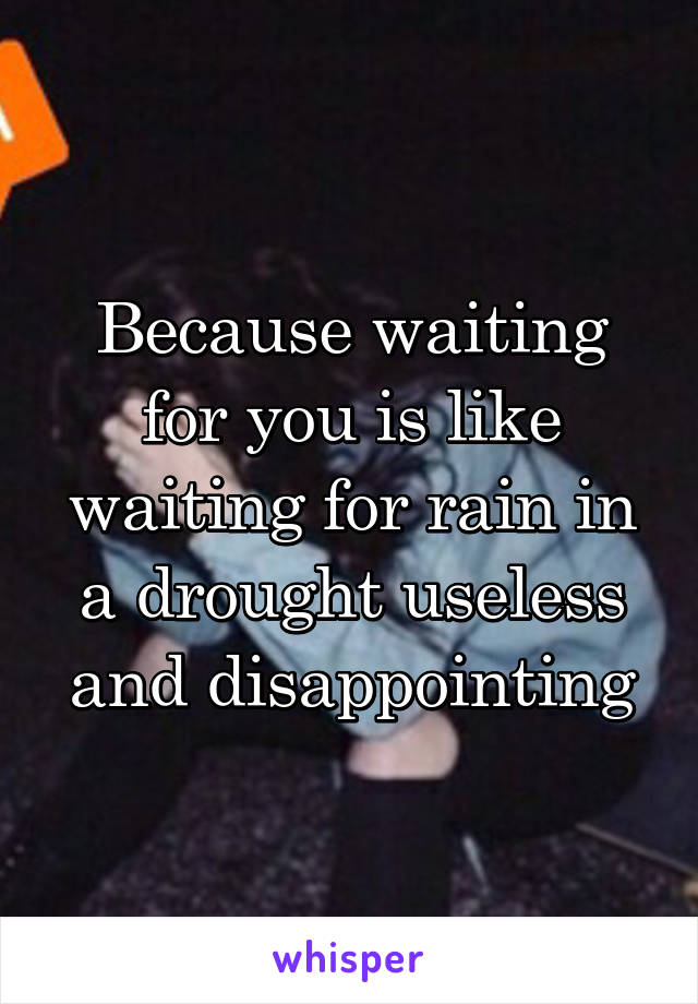 Because waiting for you is like waiting for rain in a drought useless and disappointing