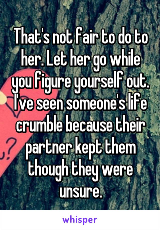 That's not fair to do to her. Let her go while you figure yourself out. I've seen someone's life crumble because their partner kept them though they were unsure.