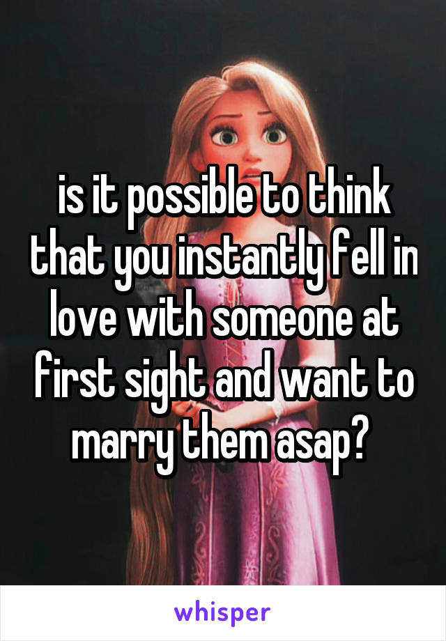 is it possible to think that you instantly fell in love with someone at first sight and want to marry them asap? 