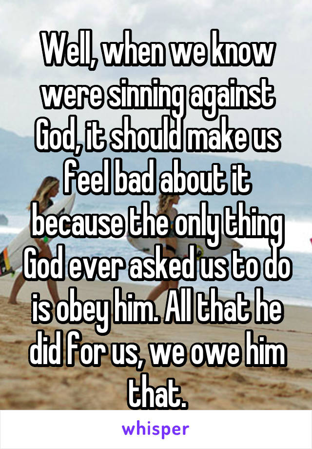 Well, when we know were sinning against God, it should make us feel bad about it because the only thing God ever asked us to do is obey him. All that he did for us, we owe him that.