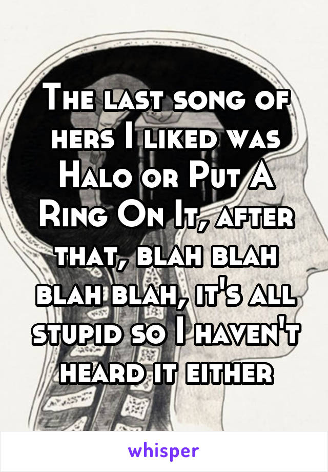 The last song of hers I liked was Halo or Put A Ring On It, after that, blah blah blah blah, it's all stupid so I haven't heard it either