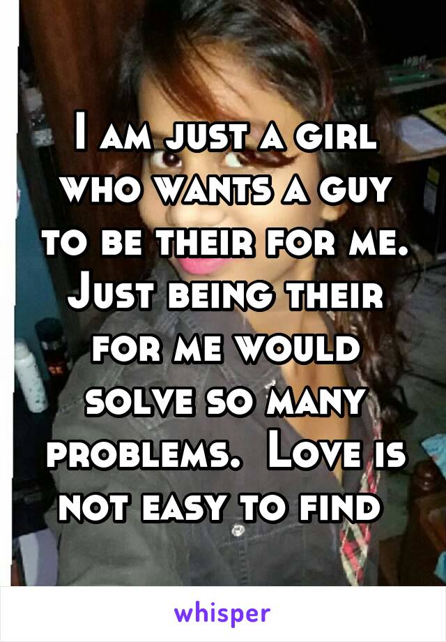 I am just a girl who wants a guy to be their for me. Just being their for me would solve so many problems.  Love is not easy to find 