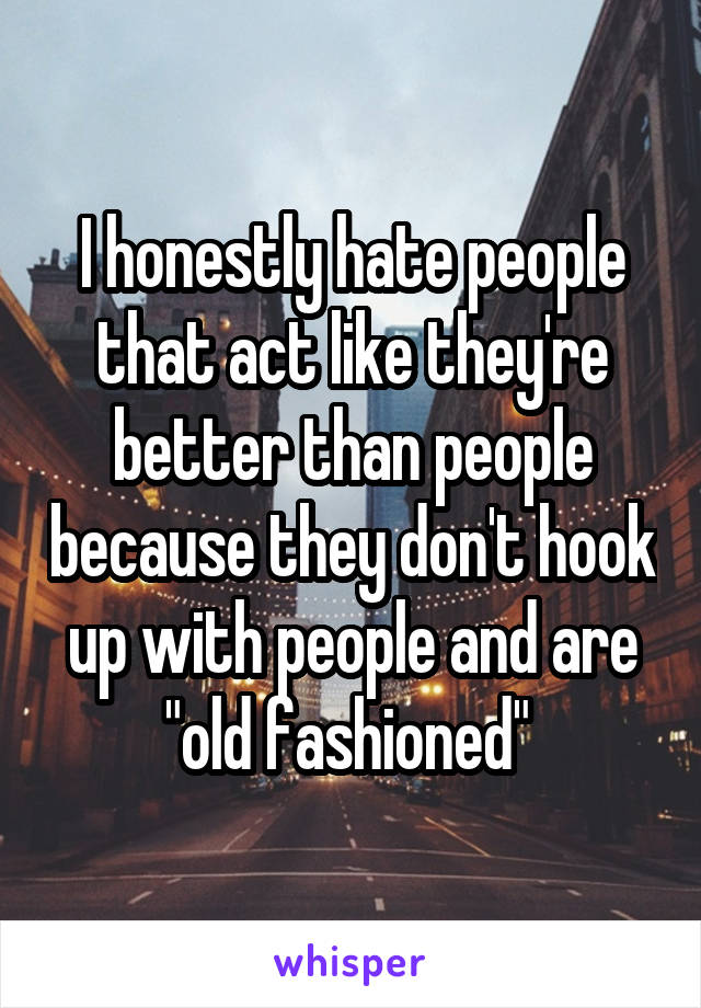 I honestly hate people that act like they're better than people because they don't hook up with people and are "old fashioned" 