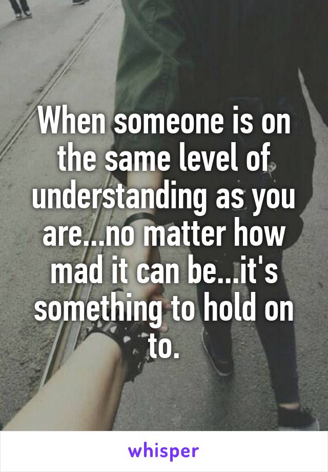 When someone is on the same level of understanding as you are...no matter how mad it can be...it's something to hold on to.