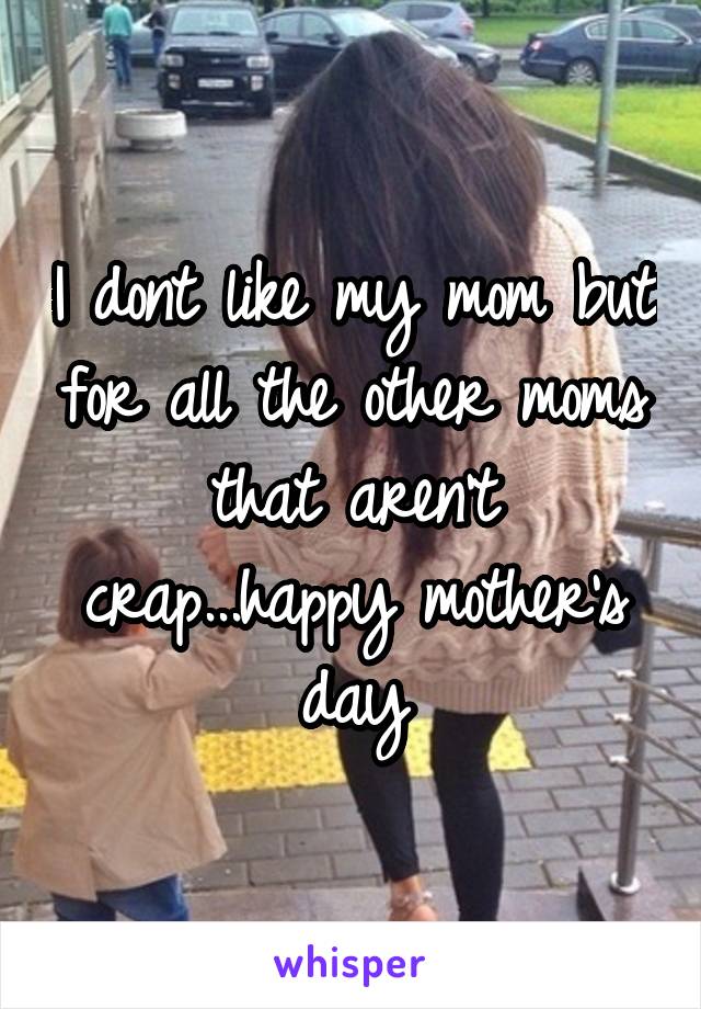 I dont like my mom but for all the other moms that aren't crap...happy mother's day