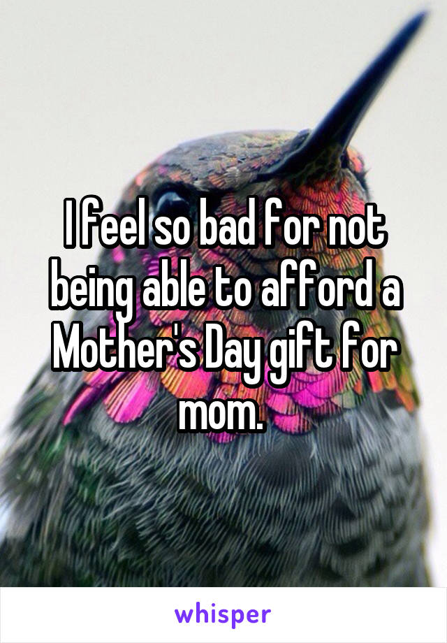 I feel so bad for not being able to afford a Mother's Day gift for mom. 