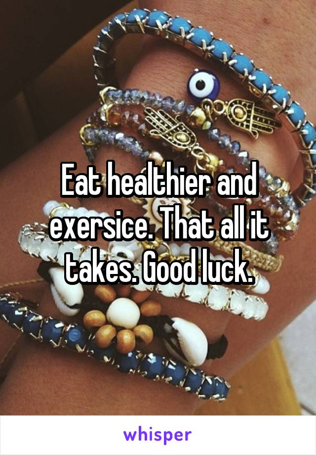 Eat healthier and exersice. That all it takes. Good luck.