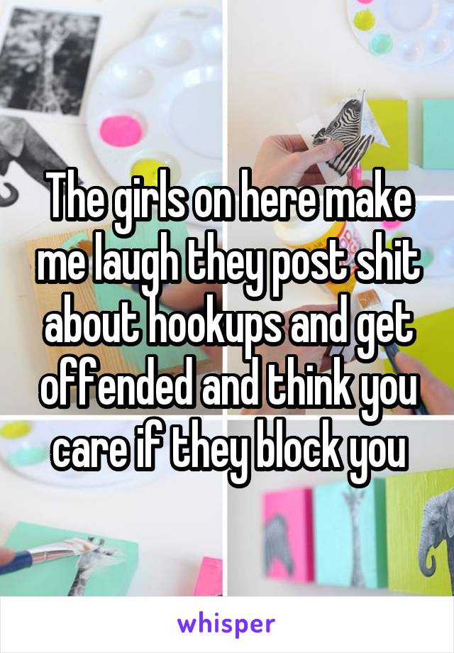 The girls on here make me laugh they post shit about hookups and get offended and think you care if they block you