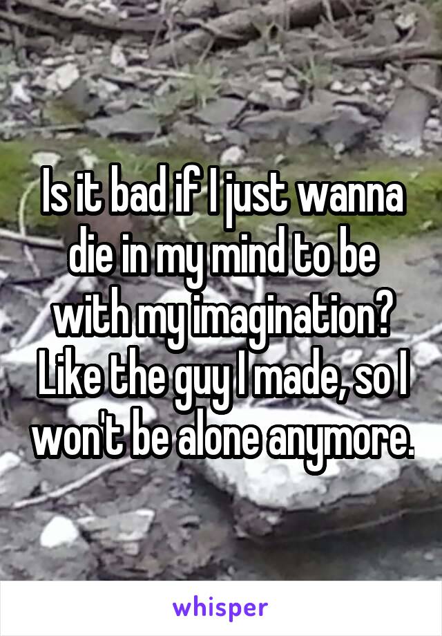 Is it bad if I just wanna die in my mind to be with my imagination? Like the guy I made, so I won't be alone anymore.