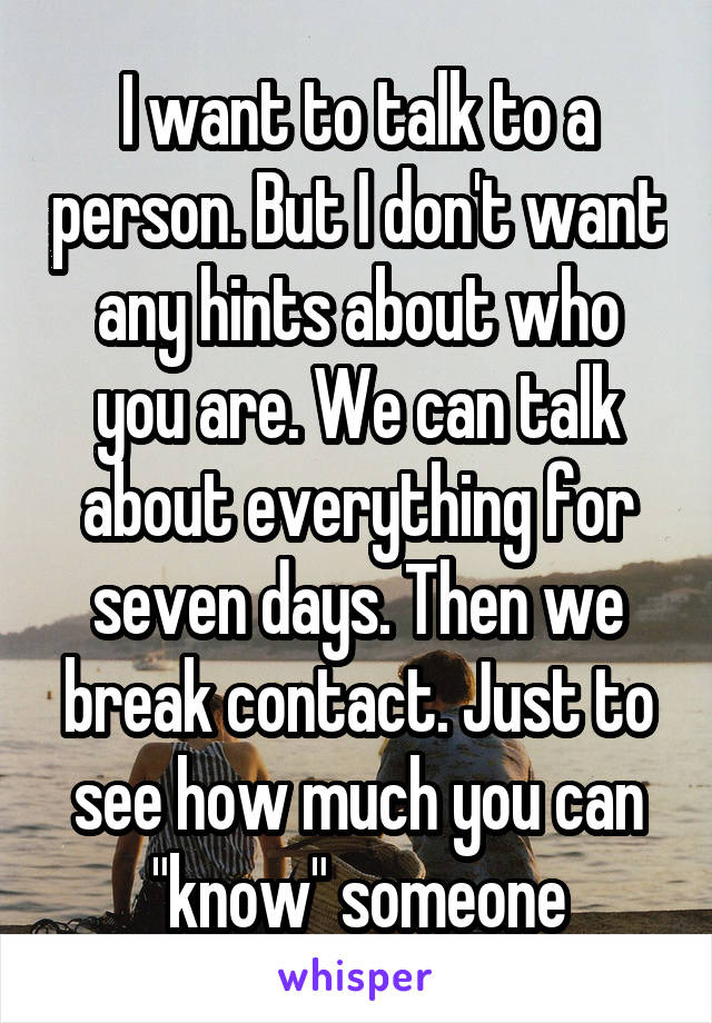 I want to talk to a person. But I don't want any hints about who you are. We can talk about everything for seven days. Then we break contact. Just to see how much you can "know" someone