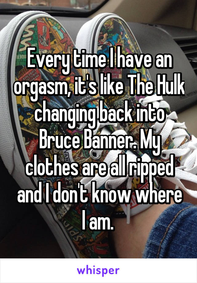 Every time I have an orgasm, it's like The Hulk changing back into Bruce Banner. My clothes are all ripped and I don't know where I am. 