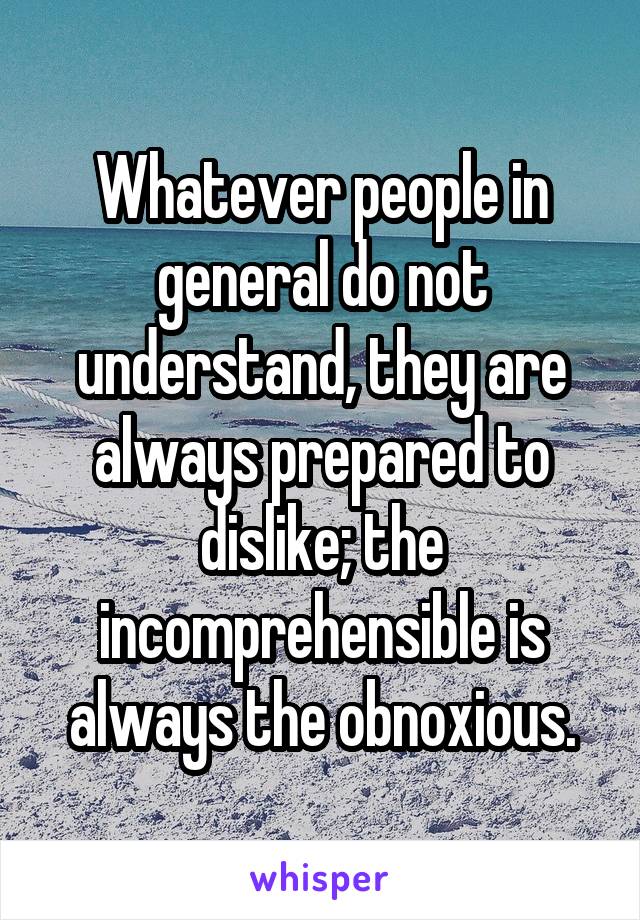 Whatever people in general do not understand, they are always prepared to dislike; the incomprehensible is always the obnoxious.