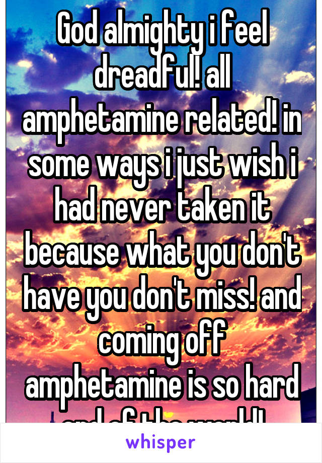 God almighty i feel dreadful! all amphetamine related! in some ways i just wish i had never taken it because what you don't have you don't miss! and coming off amphetamine is so hard end of the world!