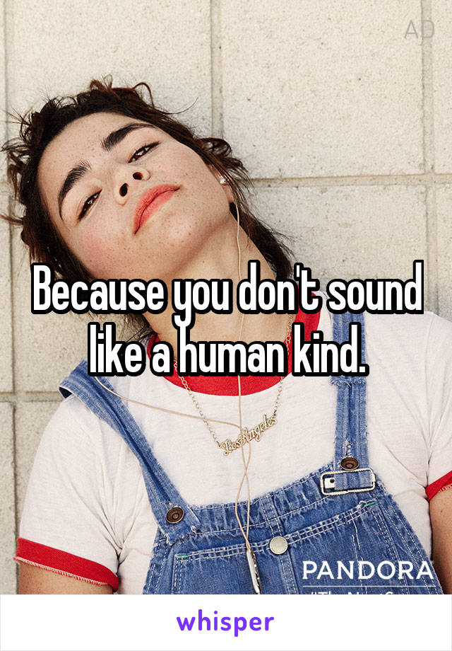 Because you don't sound like a human kind.