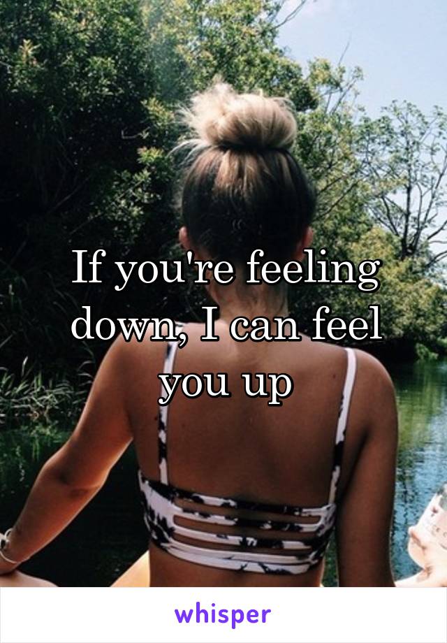 If you're feeling down, I can feel you up