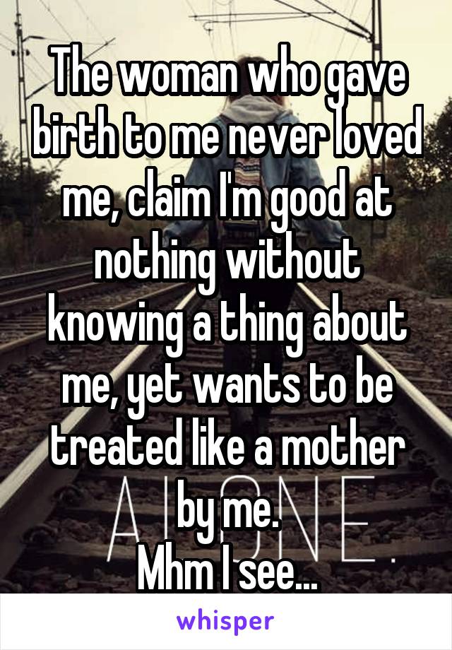 The woman who gave birth to me never loved me, claim I'm good at nothing without knowing a thing about me, yet wants to be treated like a mother by me.
Mhm I see...