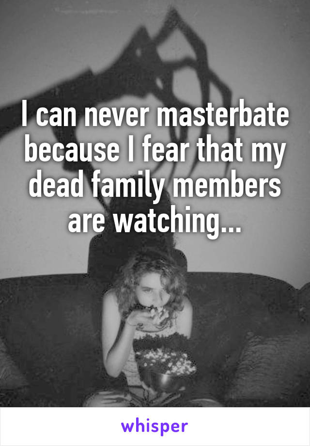 I can never masterbate because I fear that my dead family members are watching...


