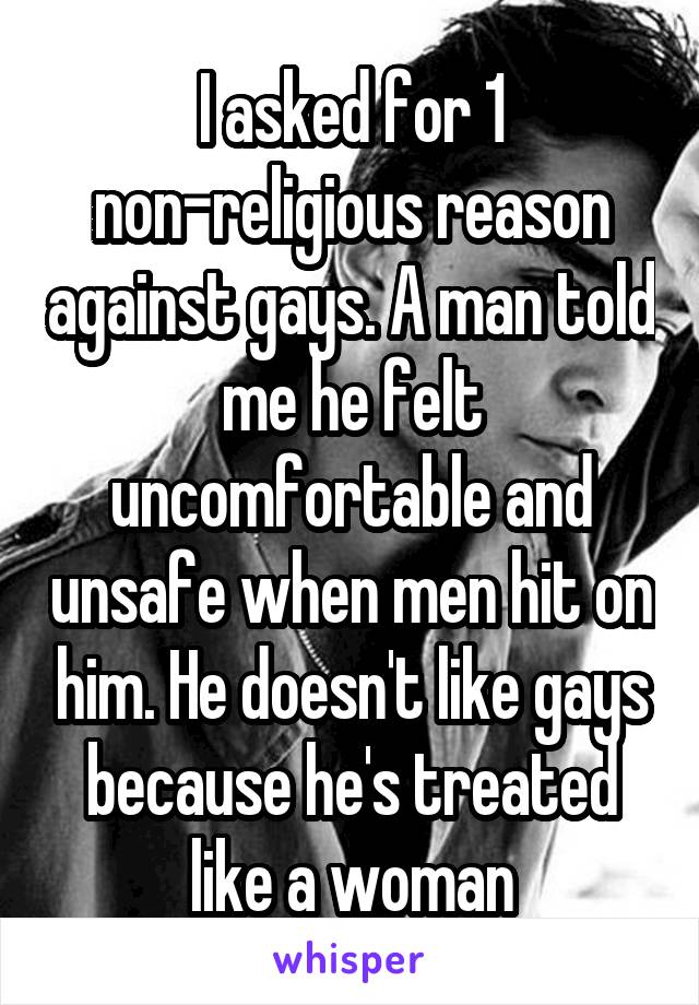 I asked for 1 non-religious reason against gays. A man told me he felt uncomfortable and unsafe when men hit on him. He doesn't like gays because he's treated like a woman