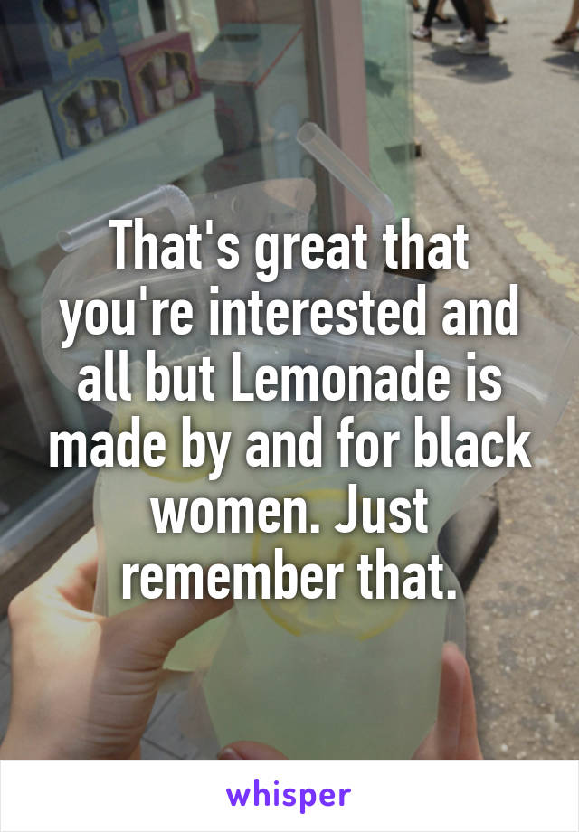 That's great that you're interested and all but Lemonade is made by and for black women. Just remember that.