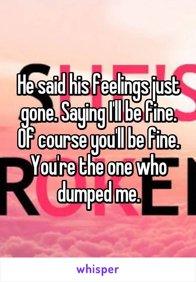 He said his feelings just gone. Saying I'll be fine. Of course you'll be fine. You're the one who dumped me.