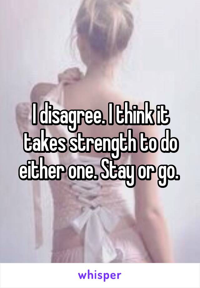 I disagree. I think it takes strength to do either one. Stay or go. 