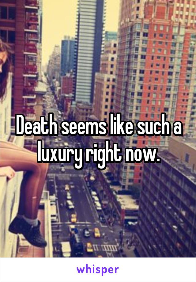 Death seems like such a luxury right now.