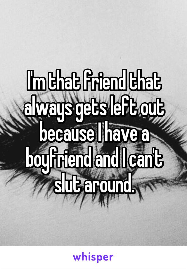 I'm that friend that always gets left out because I have a boyfriend and I can't slut around.