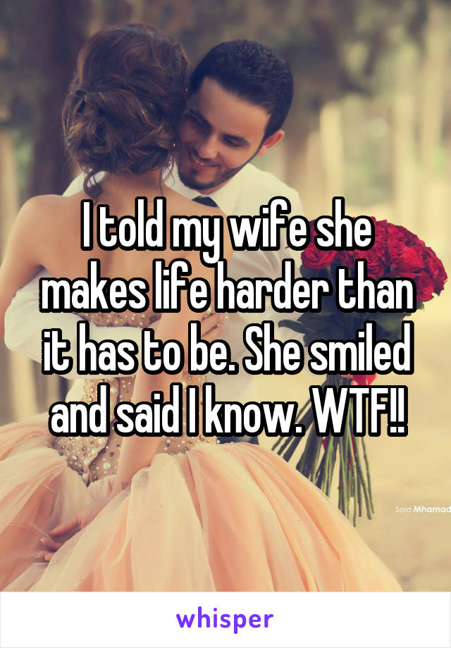 I told my wife she makes life harder than it has to be. She smiled and said I know. WTF!!