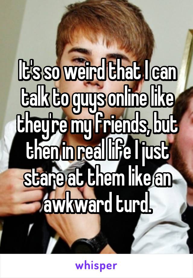 It's so weird that I can talk to guys online like they're my friends, but then in real life I just stare at them like an awkward turd.