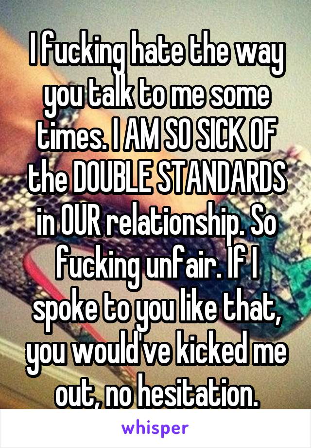 I fucking hate the way you talk to me some times. I AM SO SICK OF the DOUBLE STANDARDS in OUR relationship. So fucking unfair. If I spoke to you like that, you would've kicked me out, no hesitation.