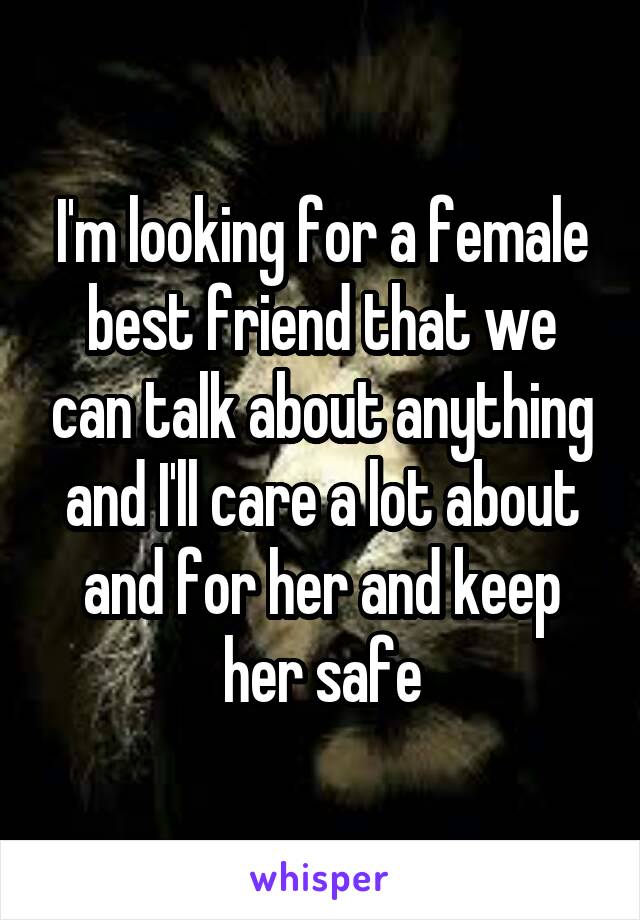 I'm looking for a female best friend that we can talk about anything and I'll care a lot about and for her and keep her safe