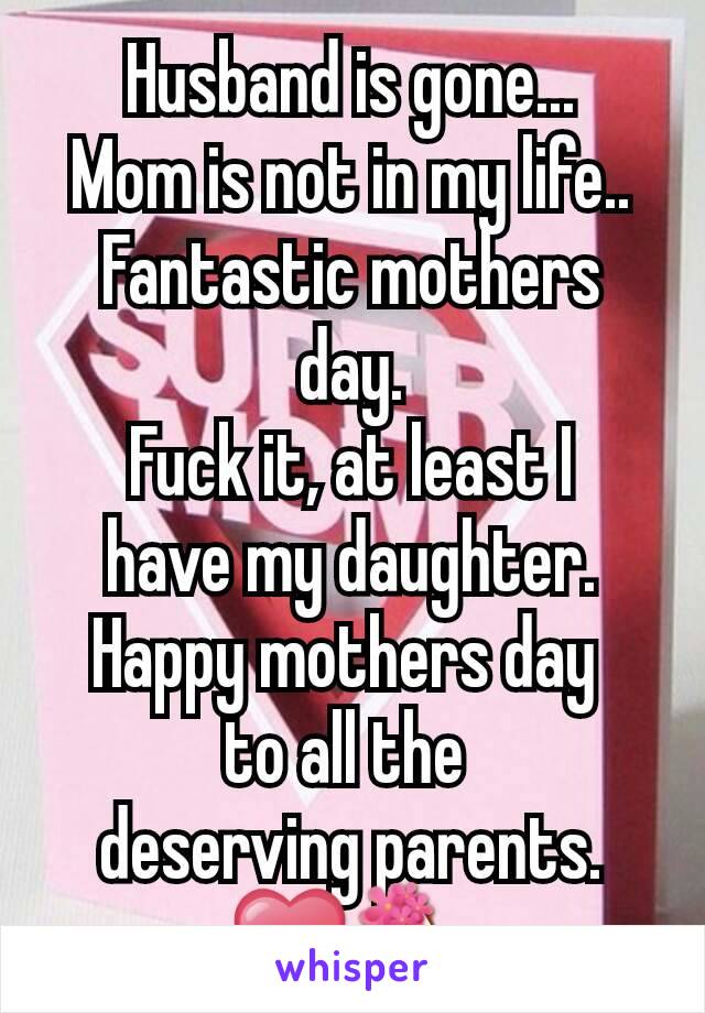 Husband is gone...
Mom is not in my life..
Fantastic mothers day.
Fuck it, at least I
have my daughter.
Happy mothers day 
to all the 
deserving parents.
❤💐