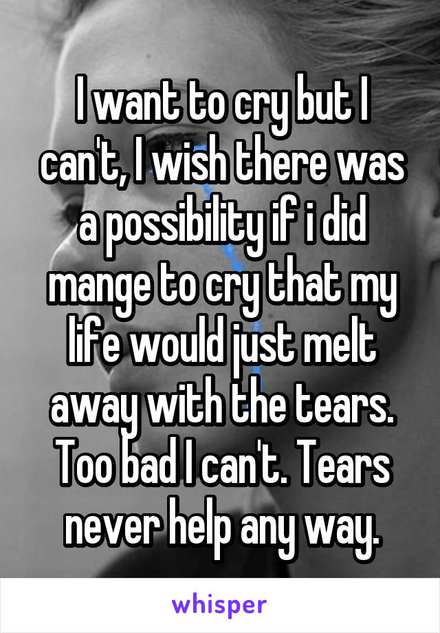 I want to cry but I can't, I wish there was a possibility if i did mange to cry that my life would just melt away with the tears. Too bad I can't. Tears never help any way.