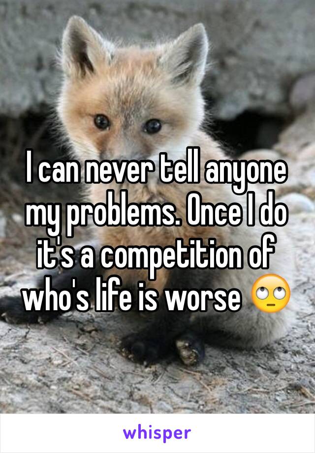 I can never tell anyone my problems. Once I do it's a competition of who's life is worse 🙄