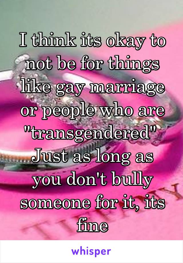 I think its okay to not be for things like gay marriage or people who are "transgendered" 
Just as long as you don't bully someone for it, its fine