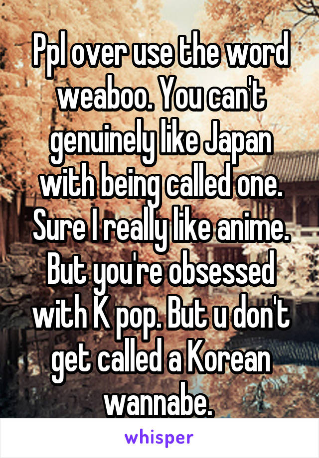 Ppl over use the word weaboo. You can't genuinely like Japan with being called one. Sure I really like anime. But you're obsessed with K pop. But u don't get called a Korean wannabe. 