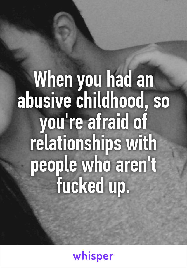 When you had an abusive childhood, so you're afraid of relationships with people who aren't fucked up.