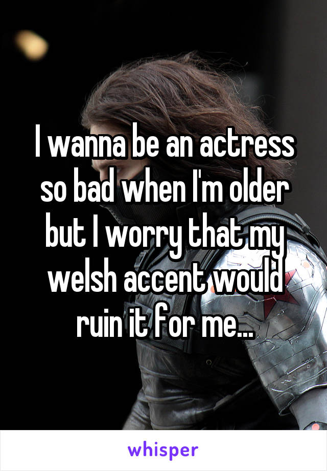 I wanna be an actress so bad when I'm older but I worry that my welsh accent would ruin it for me...