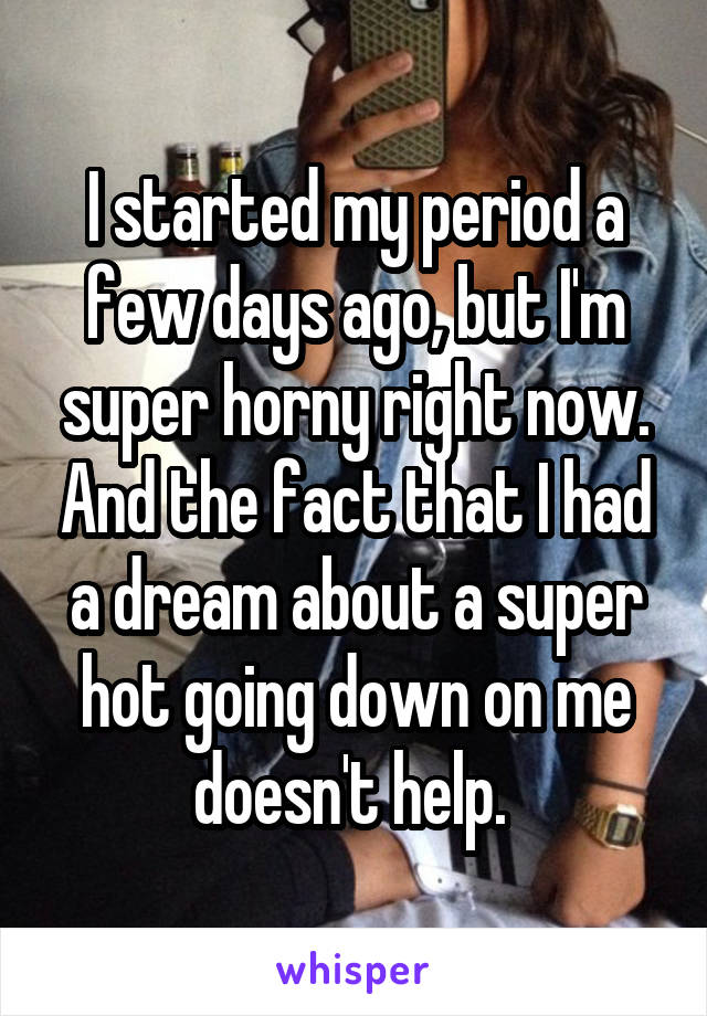 I started my period a few days ago, but I'm super horny right now. And the fact that I had a dream about a super hot going down on me doesn't help. 