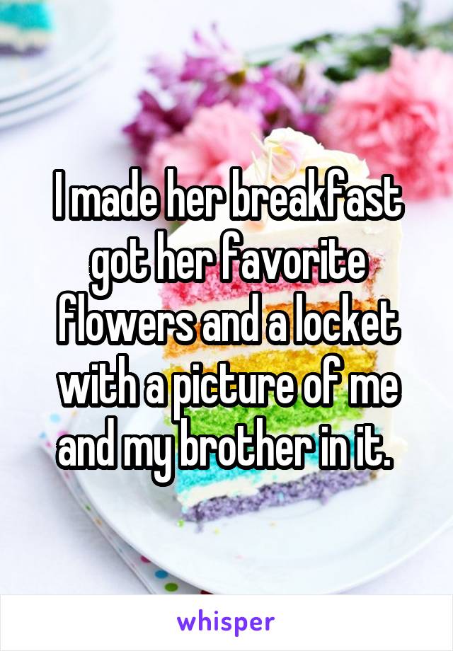 I made her breakfast got her favorite flowers and a locket with a picture of me and my brother in it. 