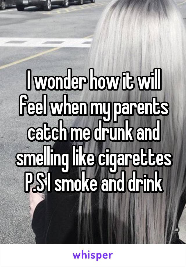 I wonder how it will feel when my parents catch me drunk and smelling like cigarettes
P.S I smoke and drink