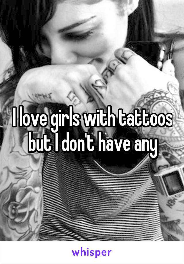 I love girls with tattoos but I don't have any