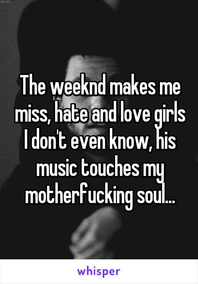 The weeknd makes me miss, hate and love girls I don't even know, his music touches my motherfucking soul...