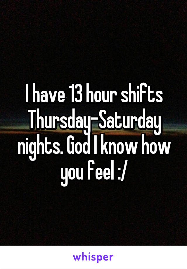 I have 13 hour shifts Thursday-Saturday nights. God I know how you feel :/