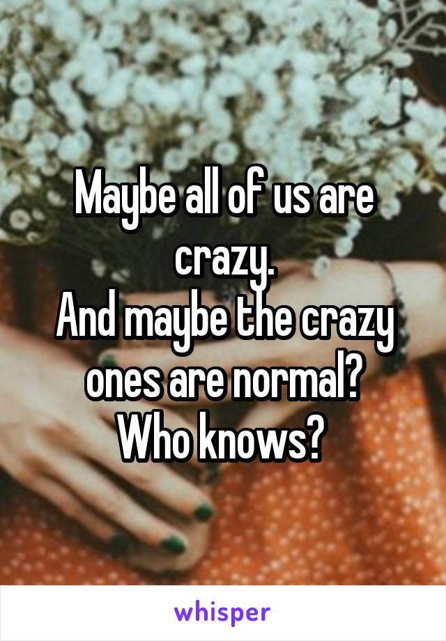 Maybe all of us are crazy.
And maybe the crazy ones are normal?
Who knows? 