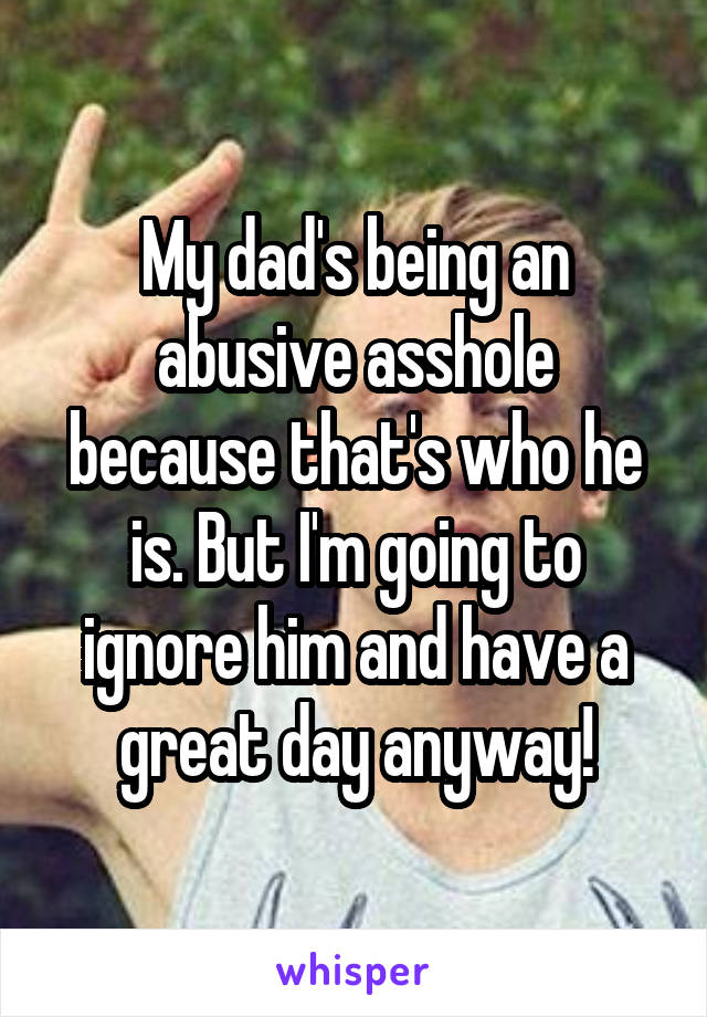 My dad's being an abusive asshole because that's who he is. But I'm going to ignore him and have a great day anyway!